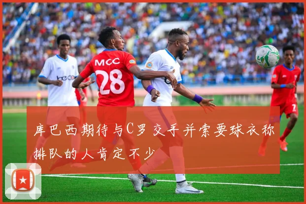 库巴西期待与C罗交手并索要球衣称排队的人肯定不少