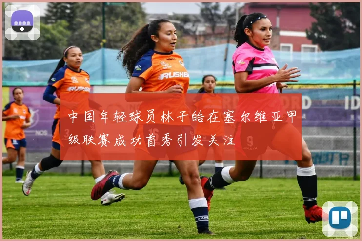 中国年轻球员林子皓在塞尔维亚甲级联赛成功首秀引发关注