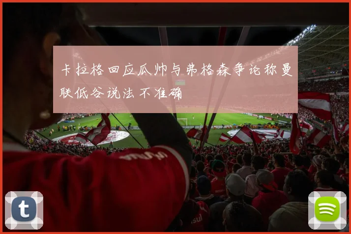 卡拉格回应瓜帅与弗格森争论称曼联低谷说法不准确