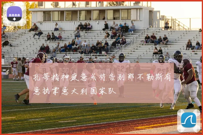 孔蒂精神疲惫或将告别那不勒斯有意执掌意大利国家队