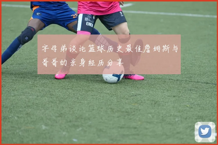 字母弟谈论篮球历史最佳詹姆斯与哥哥的亲身经历分享