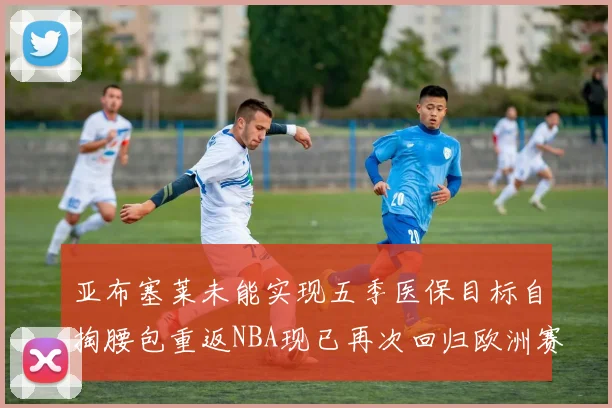 亚布塞莱未能实现五季医保目标自掏腰包重返NBA现已再次回归欧洲赛场