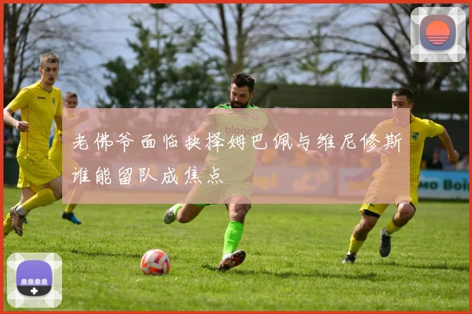 老佛爷面临抉择姆巴佩与维尼修斯谁能留队成焦点
