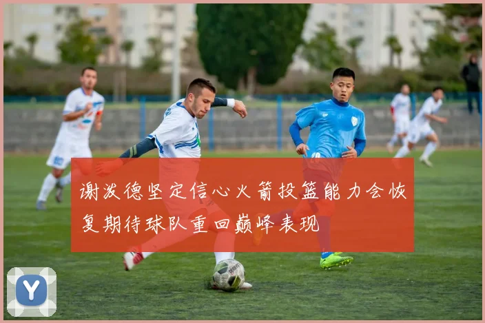 谢泼德坚定信心火箭投篮能力会恢复期待球队重回巅峰表现