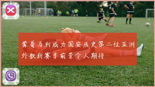 蒙哥马利成为国安历史第二位亚洲外教新赛季前景令人期待