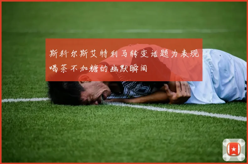 斯科尔斯艾特利马转变话题为表现喝茶不加糖的幽默瞬间