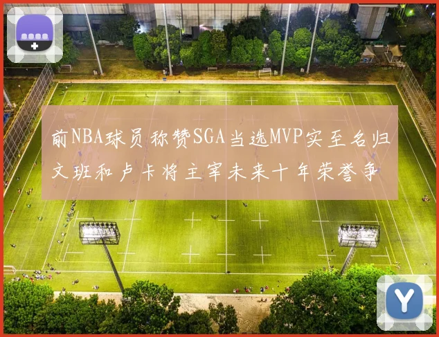 前NBA球员称赞SGA当选MVP实至名归文班和卢卡将主宰未来十年荣誉争夺